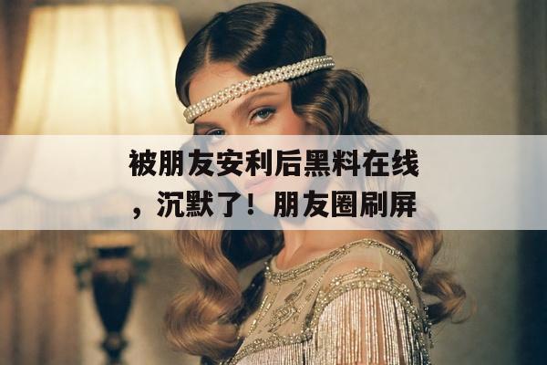被朋友安利后黑料在线，沉默了！朋友圈刷屏